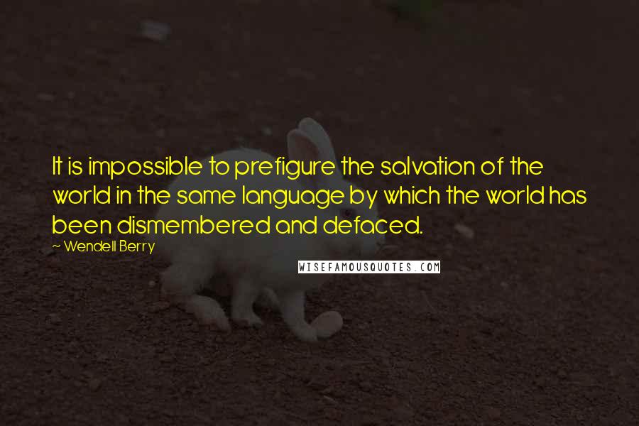 Wendell Berry Quotes: It is impossible to prefigure the salvation of the world in the same language by which the world has been dismembered and defaced.