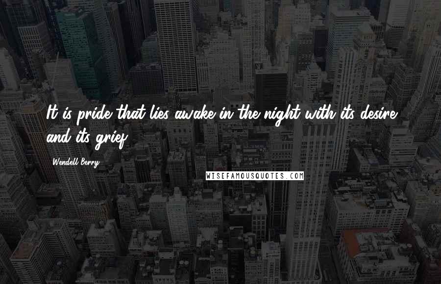 Wendell Berry Quotes: It is pride that lies awake in the night with its desire and its grief.