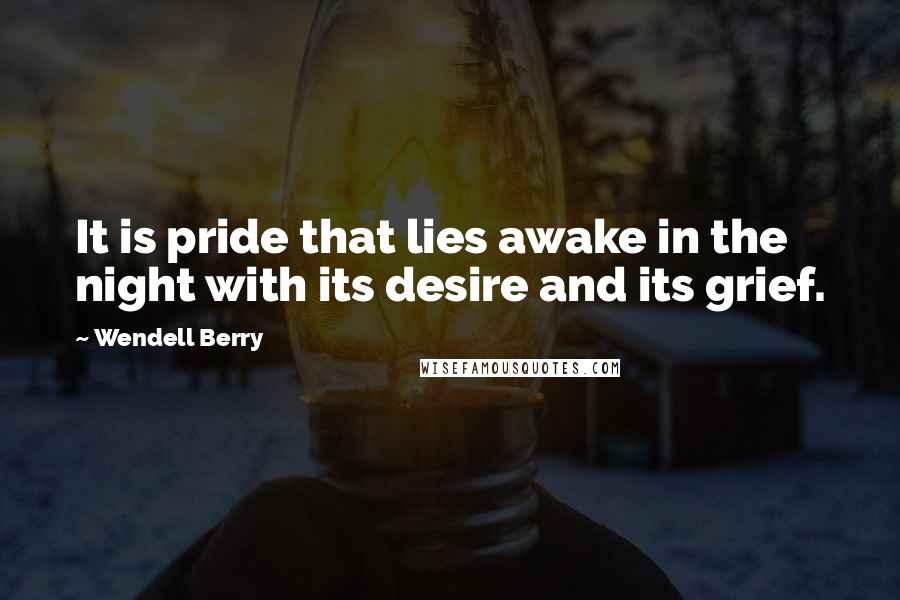 Wendell Berry Quotes: It is pride that lies awake in the night with its desire and its grief.