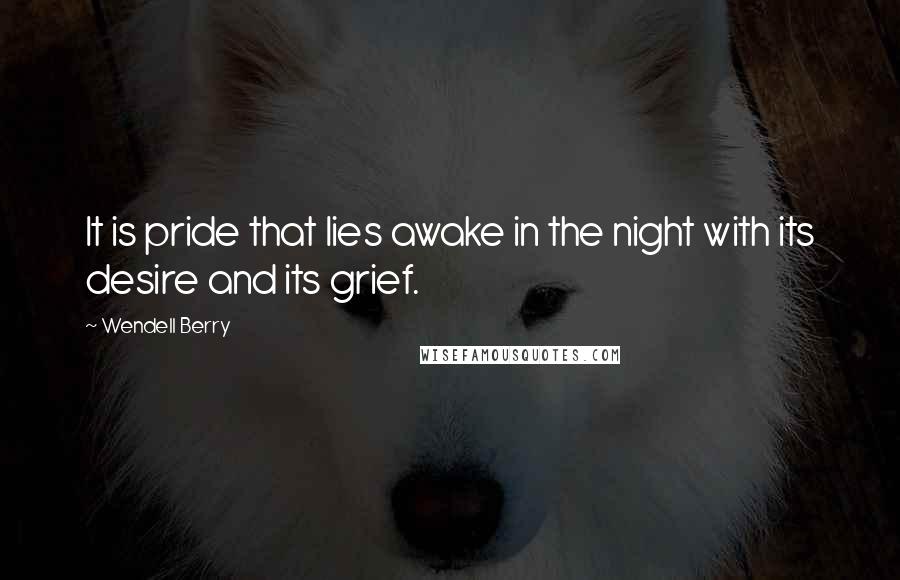 Wendell Berry Quotes: It is pride that lies awake in the night with its desire and its grief.