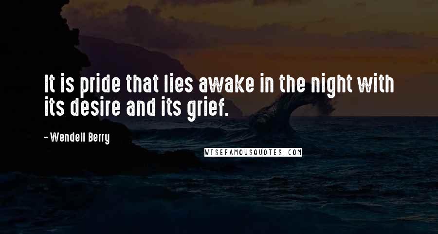 Wendell Berry Quotes: It is pride that lies awake in the night with its desire and its grief.