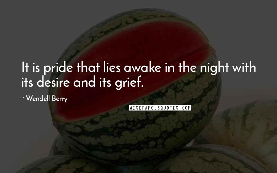 Wendell Berry Quotes: It is pride that lies awake in the night with its desire and its grief.