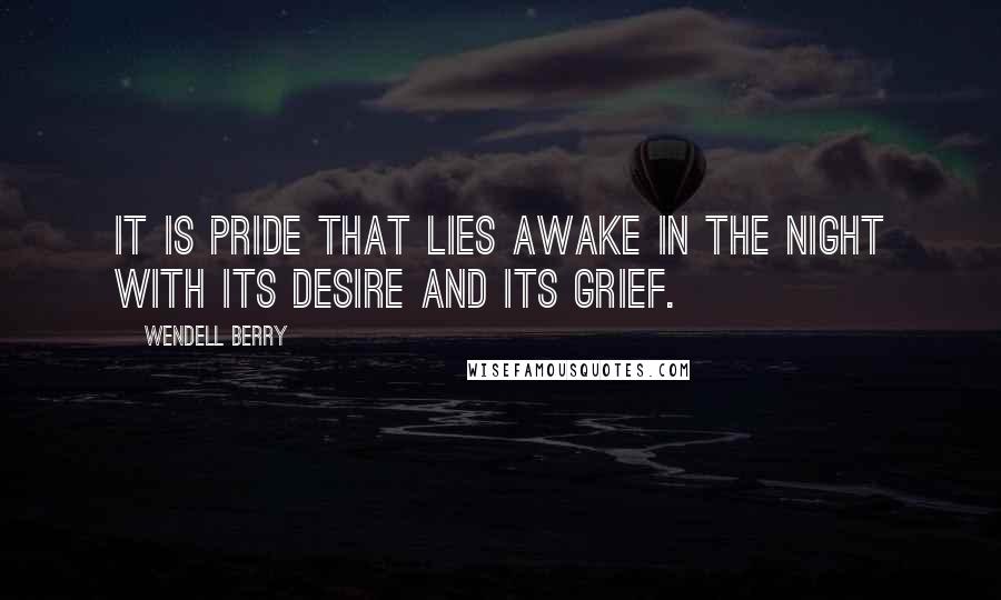 Wendell Berry Quotes: It is pride that lies awake in the night with its desire and its grief.