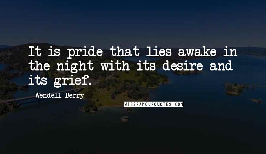 Wendell Berry Quotes: It is pride that lies awake in the night with its desire and its grief.
