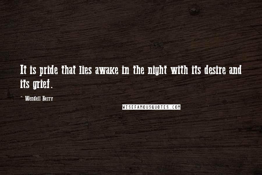 Wendell Berry Quotes: It is pride that lies awake in the night with its desire and its grief.