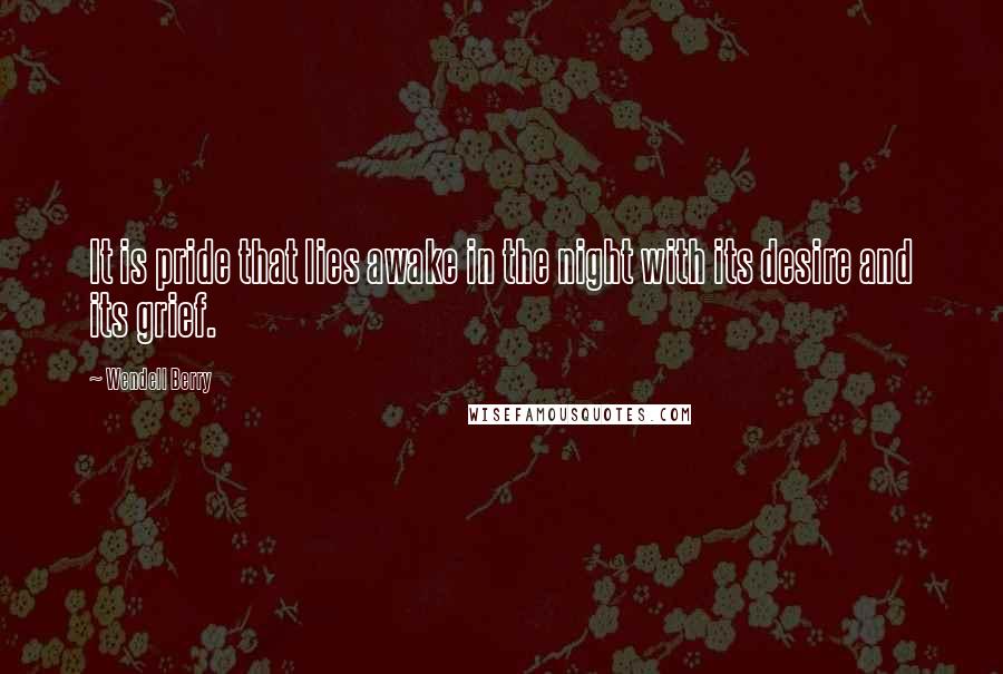 Wendell Berry Quotes: It is pride that lies awake in the night with its desire and its grief.