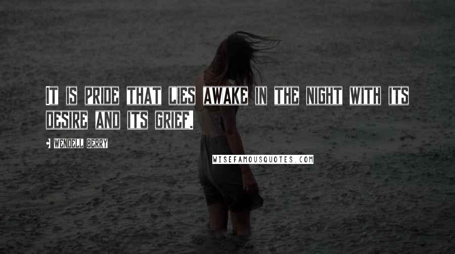 Wendell Berry Quotes: It is pride that lies awake in the night with its desire and its grief.