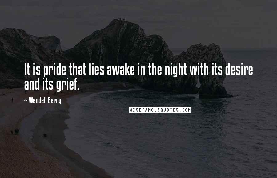 Wendell Berry Quotes: It is pride that lies awake in the night with its desire and its grief.