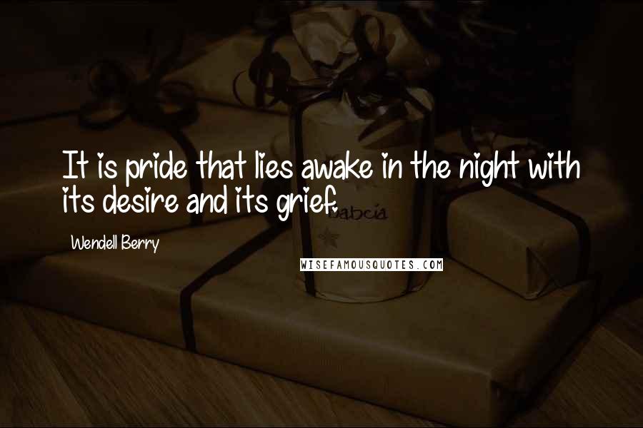 Wendell Berry Quotes: It is pride that lies awake in the night with its desire and its grief.