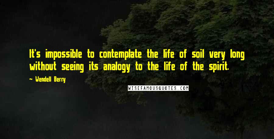 Wendell Berry Quotes: It's impossible to contemplate the life of soil very long without seeing its analogy to the life of the spirit.