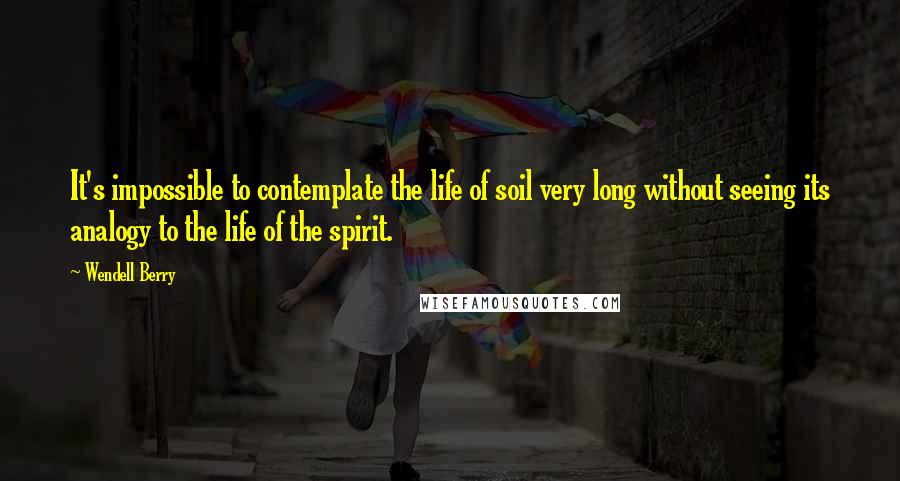 Wendell Berry Quotes: It's impossible to contemplate the life of soil very long without seeing its analogy to the life of the spirit.