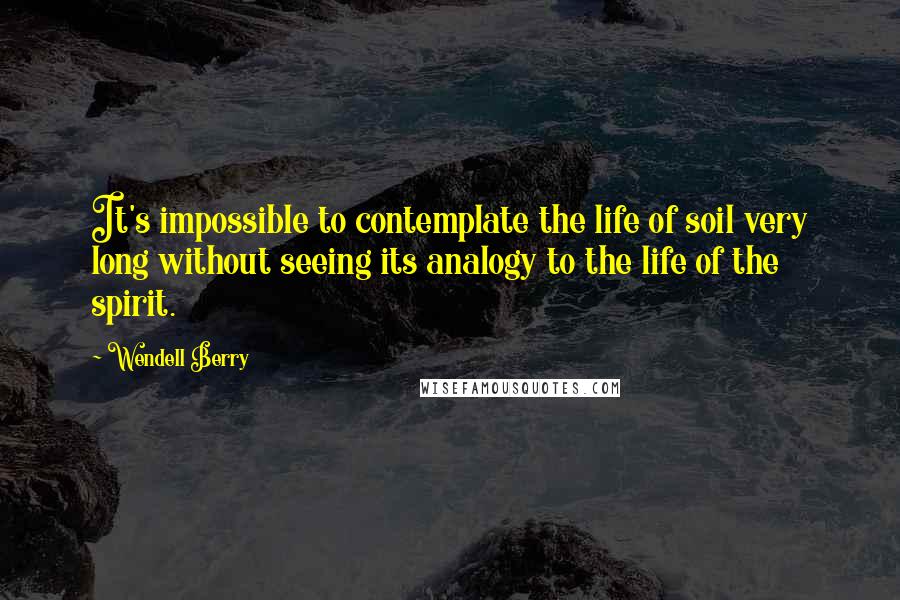 Wendell Berry Quotes: It's impossible to contemplate the life of soil very long without seeing its analogy to the life of the spirit.