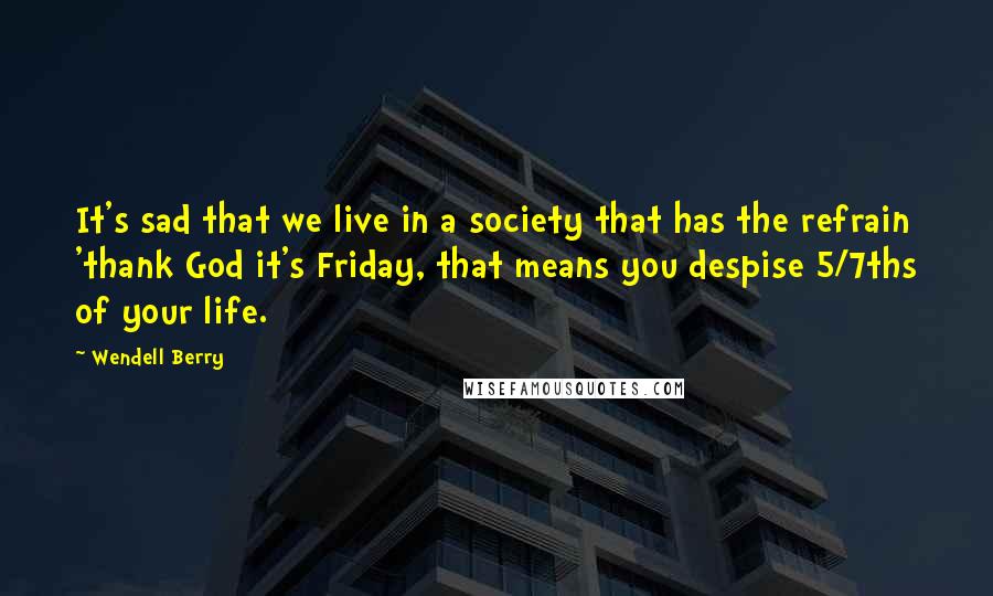 Wendell Berry Quotes: It's sad that we live in a society that has the refrain 'thank God it's Friday, that means you despise 5/7ths of your life.