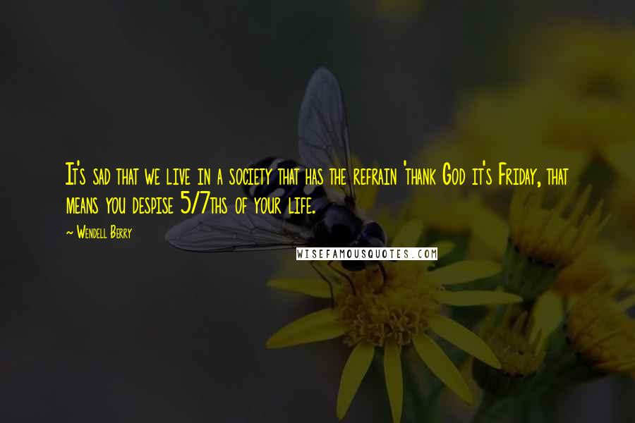 Wendell Berry Quotes: It's sad that we live in a society that has the refrain 'thank God it's Friday, that means you despise 5/7ths of your life.