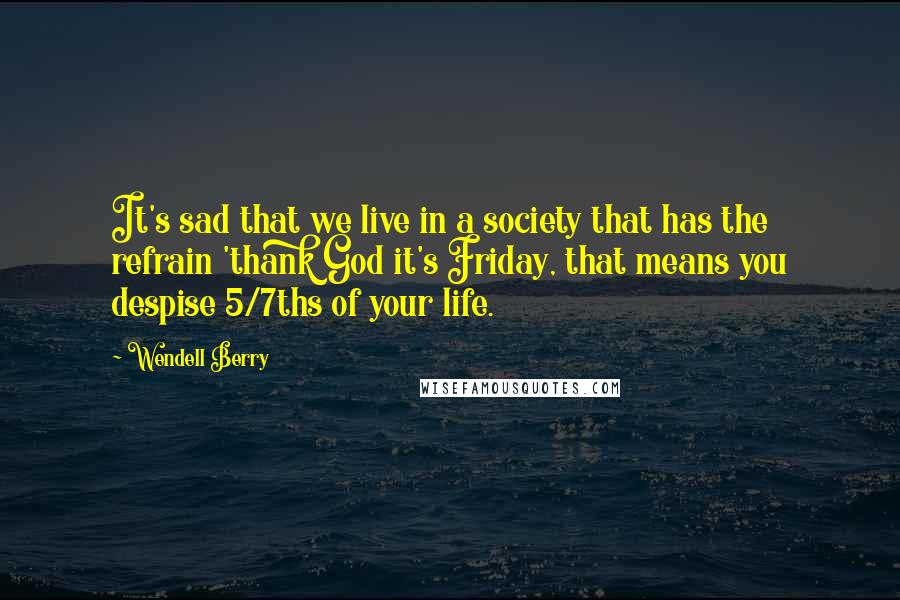 Wendell Berry Quotes: It's sad that we live in a society that has the refrain 'thank God it's Friday, that means you despise 5/7ths of your life.