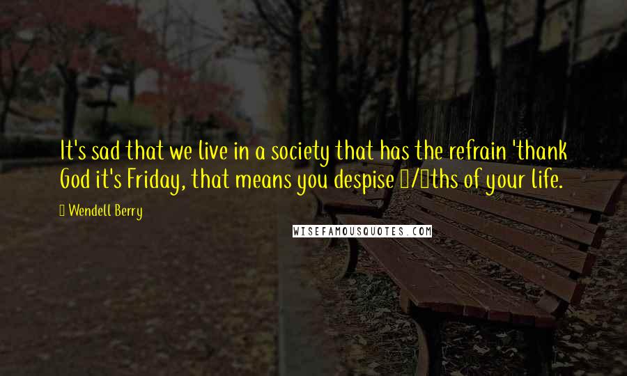 Wendell Berry Quotes: It's sad that we live in a society that has the refrain 'thank God it's Friday, that means you despise 5/7ths of your life.