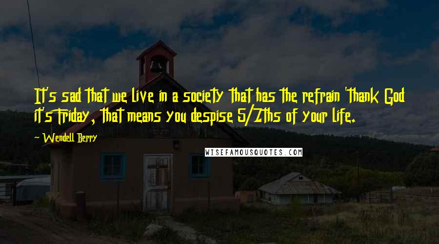 Wendell Berry Quotes: It's sad that we live in a society that has the refrain 'thank God it's Friday, that means you despise 5/7ths of your life.