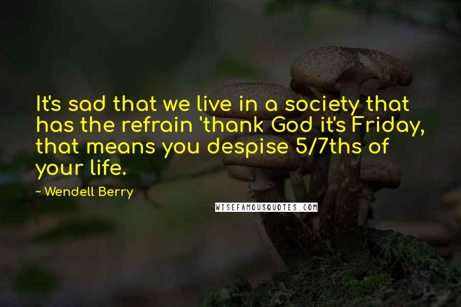 Wendell Berry Quotes: It's sad that we live in a society that has the refrain 'thank God it's Friday, that means you despise 5/7ths of your life.