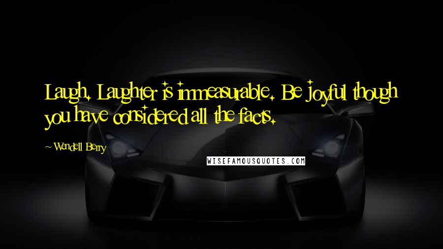 Wendell Berry Quotes: Laugh. Laughter is immeasurable. Be joyful though you have considered all the facts.