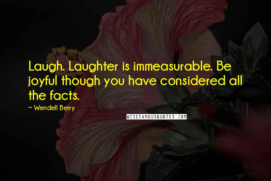 Wendell Berry Quotes: Laugh. Laughter is immeasurable. Be joyful though you have considered all the facts.