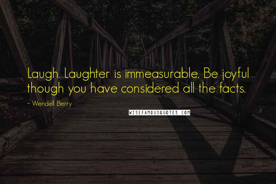 Wendell Berry Quotes: Laugh. Laughter is immeasurable. Be joyful though you have considered all the facts.