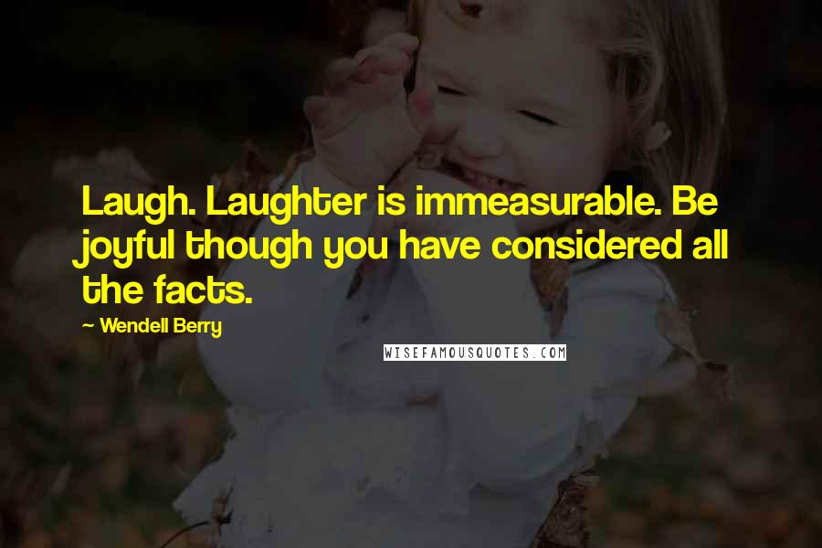 Wendell Berry Quotes: Laugh. Laughter is immeasurable. Be joyful though you have considered all the facts.