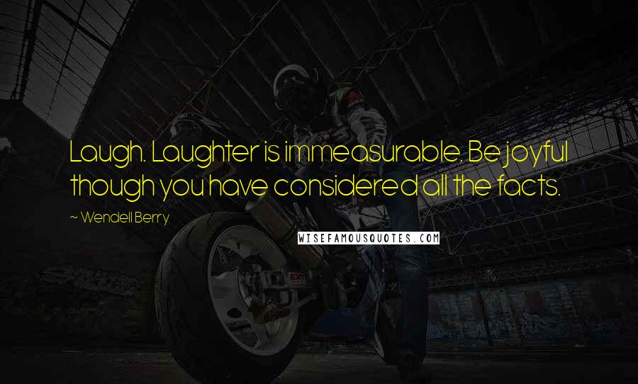 Wendell Berry Quotes: Laugh. Laughter is immeasurable. Be joyful though you have considered all the facts.