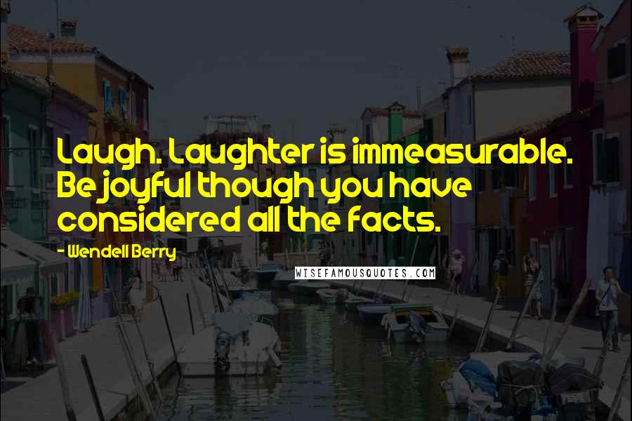 Wendell Berry Quotes: Laugh. Laughter is immeasurable. Be joyful though you have considered all the facts.