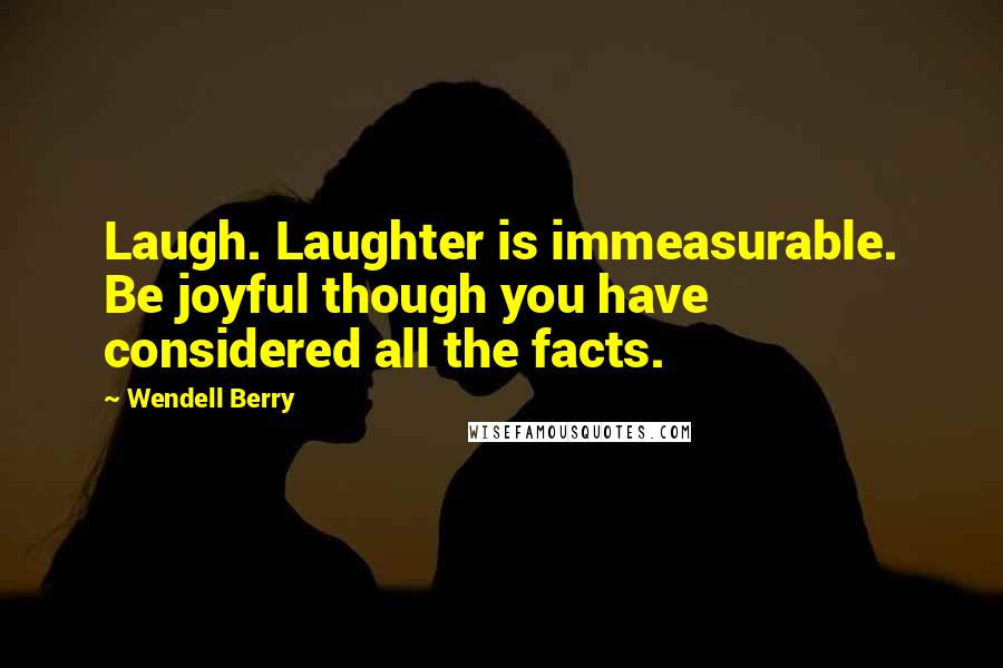 Wendell Berry Quotes: Laugh. Laughter is immeasurable. Be joyful though you have considered all the facts.