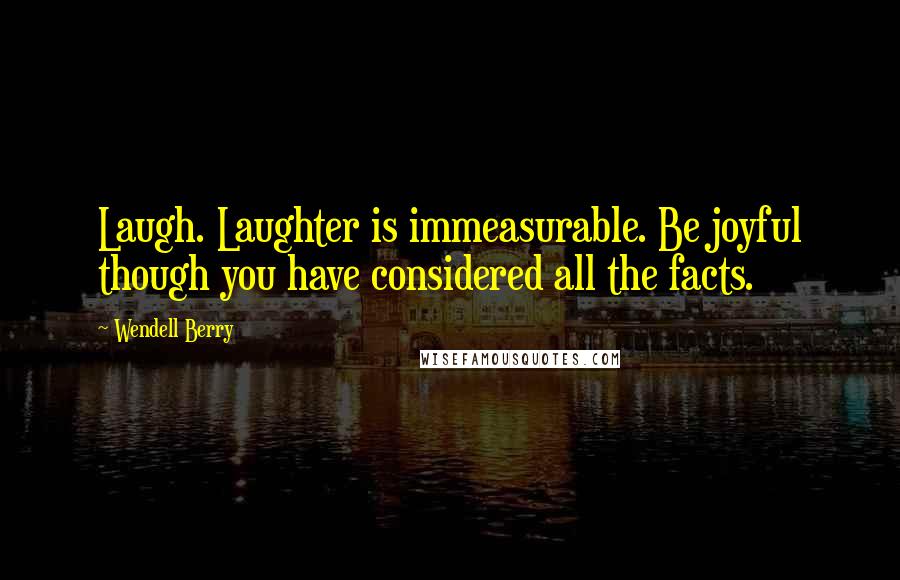 Wendell Berry Quotes: Laugh. Laughter is immeasurable. Be joyful though you have considered all the facts.