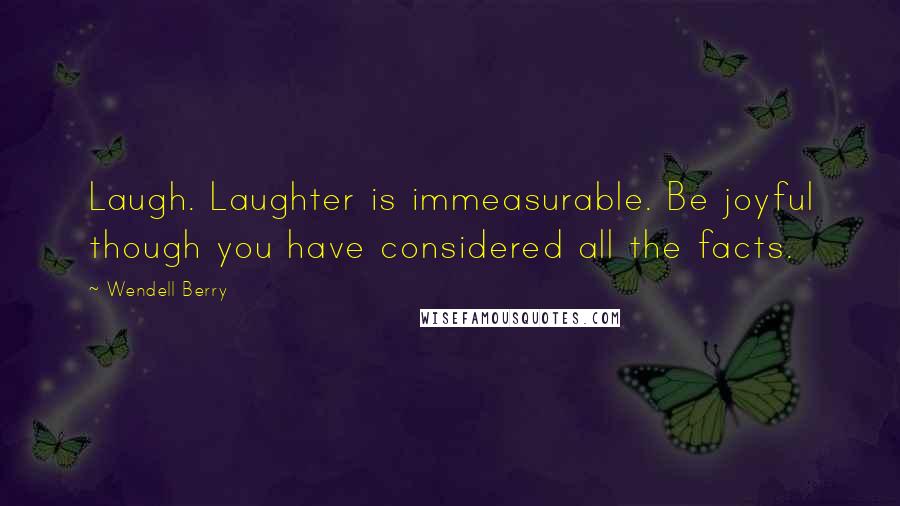 Wendell Berry Quotes: Laugh. Laughter is immeasurable. Be joyful though you have considered all the facts.