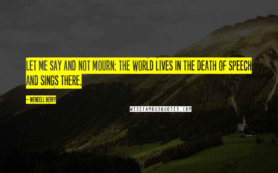 Wendell Berry Quotes: Let me say and not mourn: the world lives in the death of speech and sings there.