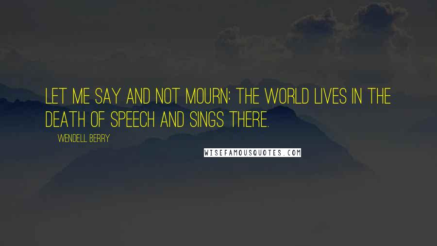 Wendell Berry Quotes: Let me say and not mourn: the world lives in the death of speech and sings there.