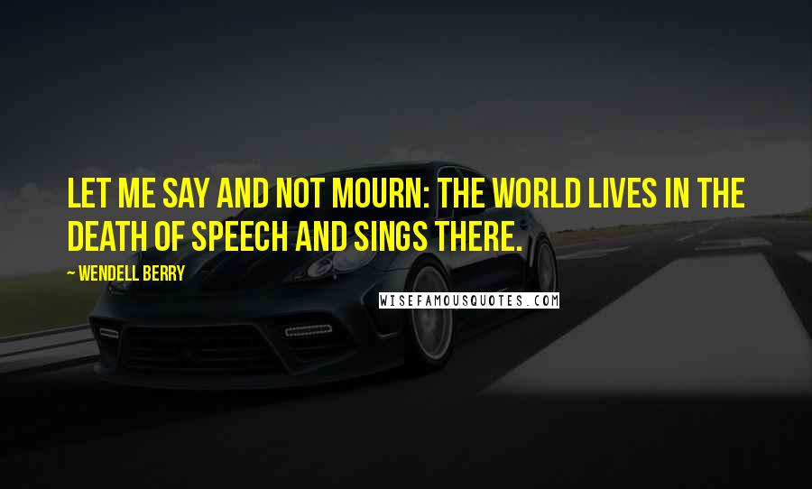 Wendell Berry Quotes: Let me say and not mourn: the world lives in the death of speech and sings there.