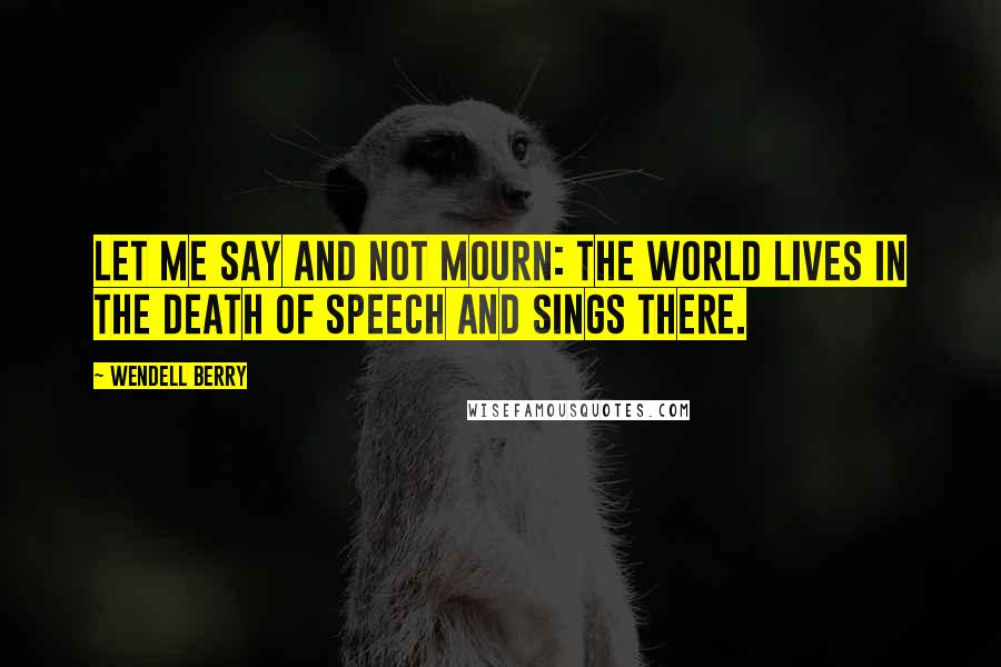 Wendell Berry Quotes: Let me say and not mourn: the world lives in the death of speech and sings there.