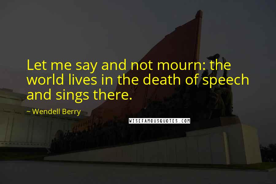 Wendell Berry Quotes: Let me say and not mourn: the world lives in the death of speech and sings there.