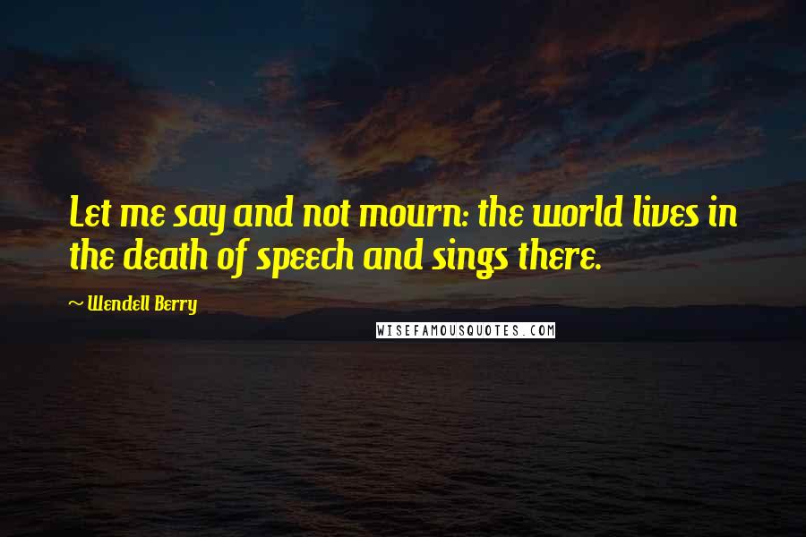 Wendell Berry Quotes: Let me say and not mourn: the world lives in the death of speech and sings there.