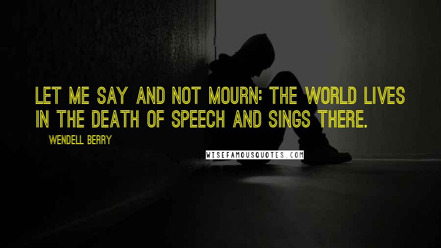 Wendell Berry Quotes: Let me say and not mourn: the world lives in the death of speech and sings there.