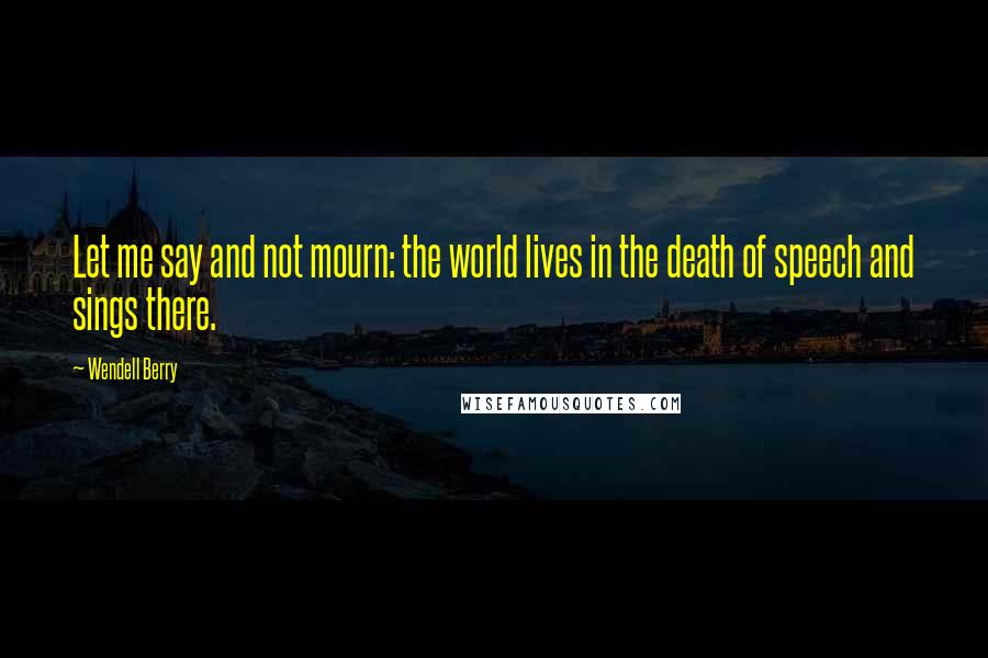 Wendell Berry Quotes: Let me say and not mourn: the world lives in the death of speech and sings there.