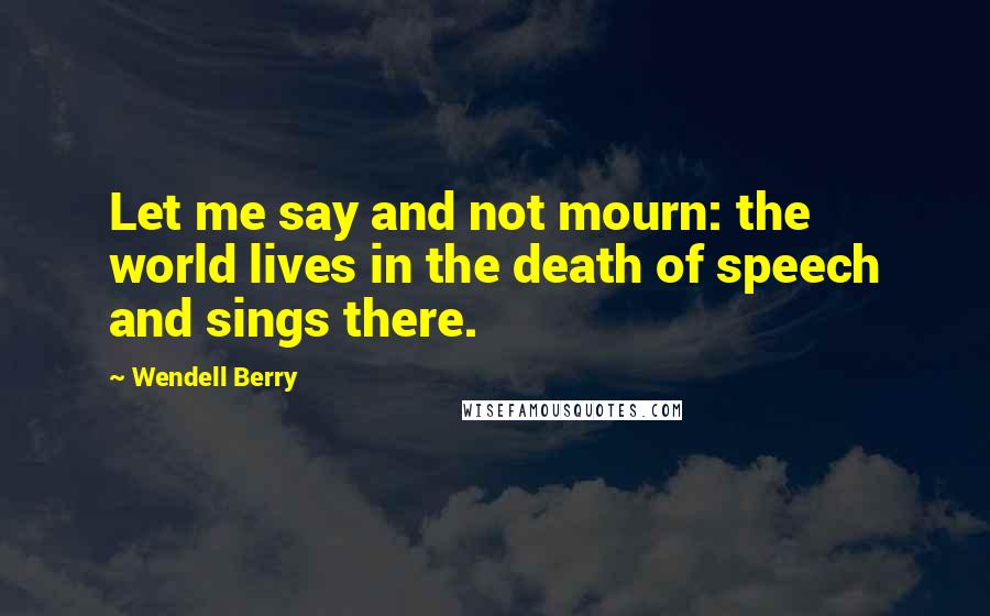 Wendell Berry Quotes: Let me say and not mourn: the world lives in the death of speech and sings there.