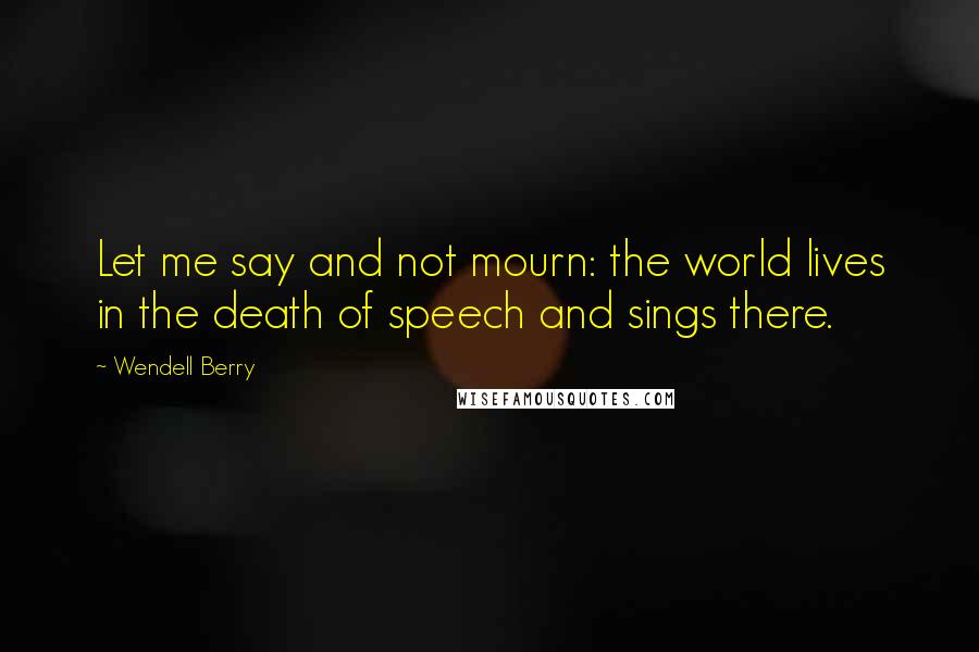 Wendell Berry Quotes: Let me say and not mourn: the world lives in the death of speech and sings there.