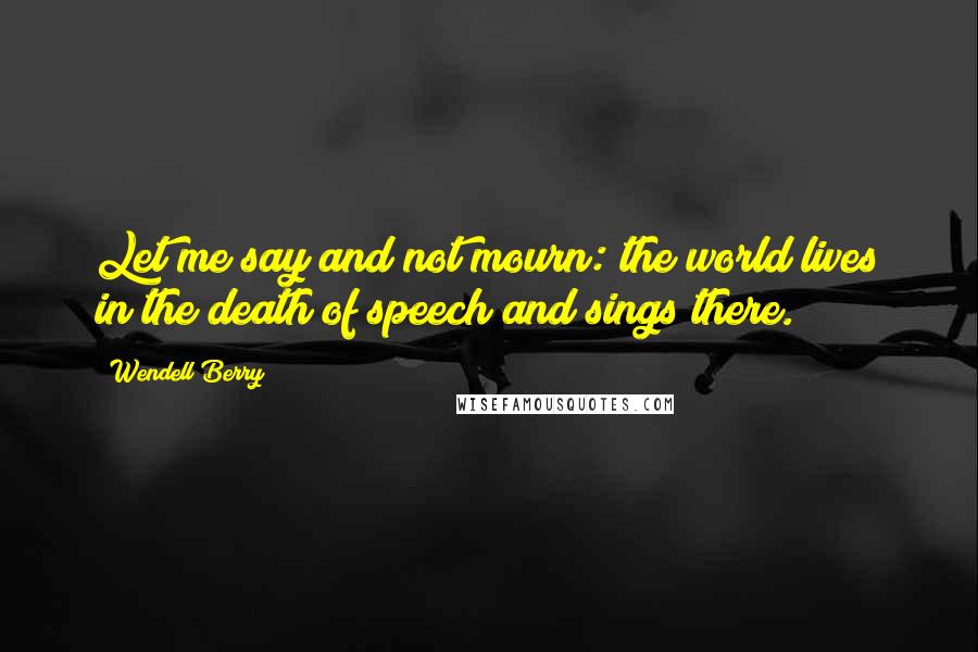 Wendell Berry Quotes: Let me say and not mourn: the world lives in the death of speech and sings there.