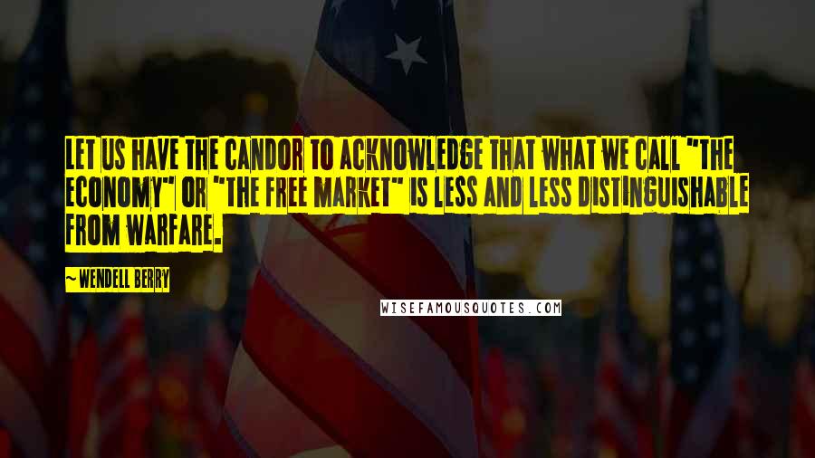 Wendell Berry Quotes: Let us have the candor to acknowledge that what we call "the economy" or "the free market" is less and less distinguishable from warfare.