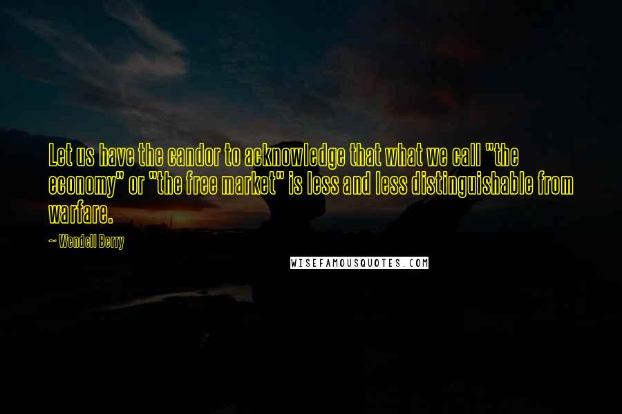 Wendell Berry Quotes: Let us have the candor to acknowledge that what we call "the economy" or "the free market" is less and less distinguishable from warfare.
