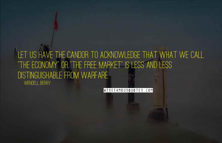 Wendell Berry Quotes: Let us have the candor to acknowledge that what we call "the economy" or "the free market" is less and less distinguishable from warfare.