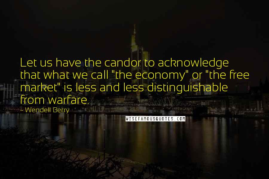 Wendell Berry Quotes: Let us have the candor to acknowledge that what we call "the economy" or "the free market" is less and less distinguishable from warfare.