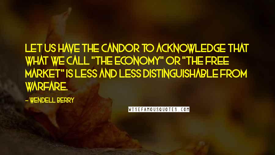 Wendell Berry Quotes: Let us have the candor to acknowledge that what we call "the economy" or "the free market" is less and less distinguishable from warfare.