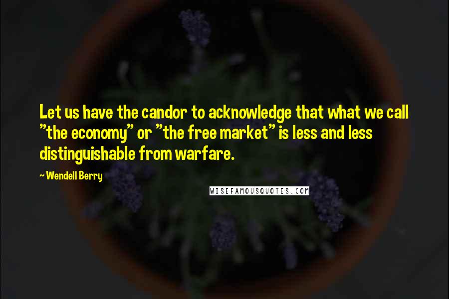 Wendell Berry Quotes: Let us have the candor to acknowledge that what we call "the economy" or "the free market" is less and less distinguishable from warfare.