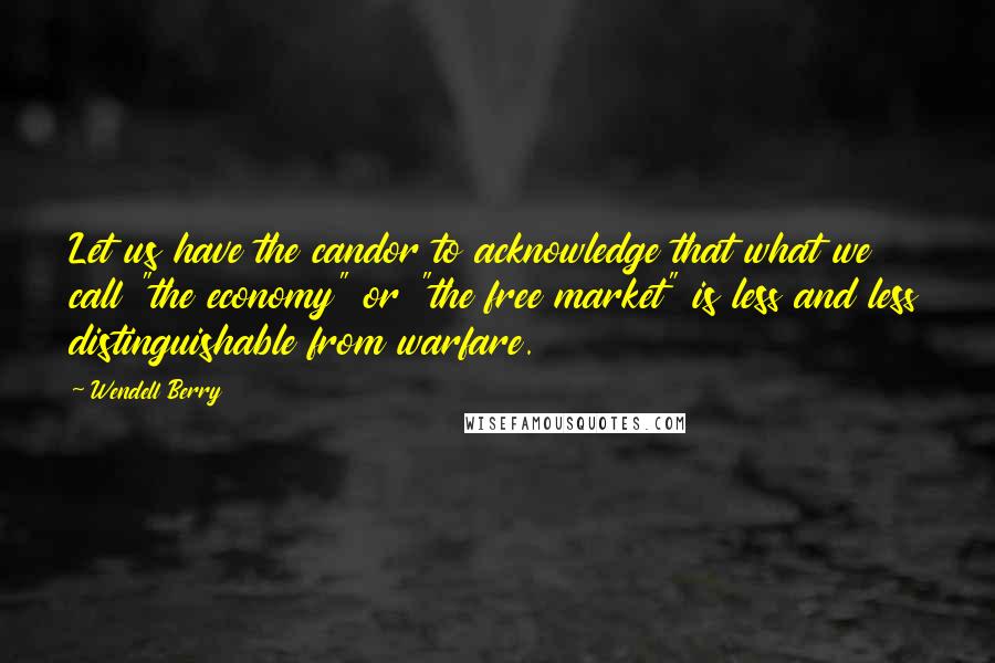 Wendell Berry Quotes: Let us have the candor to acknowledge that what we call "the economy" or "the free market" is less and less distinguishable from warfare.