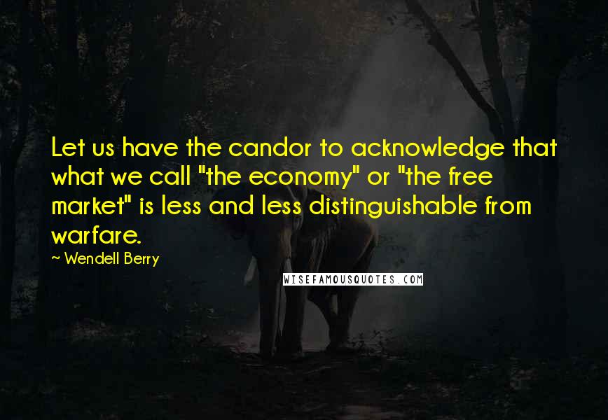 Wendell Berry Quotes: Let us have the candor to acknowledge that what we call "the economy" or "the free market" is less and less distinguishable from warfare.